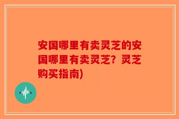 安国哪里有卖灵芝的安国哪里有卖灵芝？灵芝购买指南)-第1张图片-破壁灵芝孢子粉研究指南