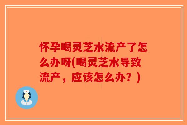 怀孕喝灵芝水流产了怎么办呀(喝灵芝水导致流产，应该怎么办？)-第1张图片-破壁灵芝孢子粉研究指南