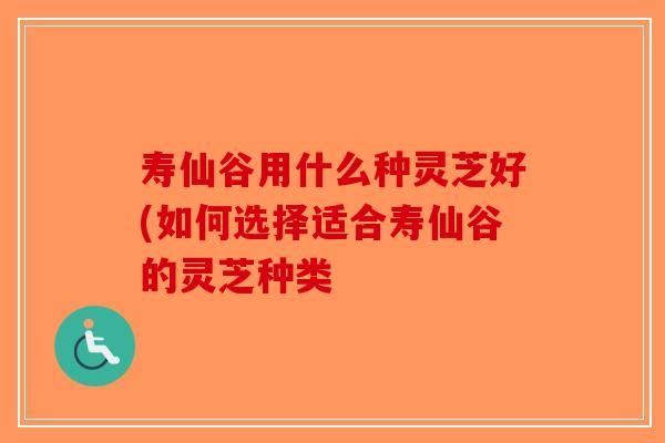 寿仙谷用什么种灵芝好(如何选择适合寿仙谷的灵芝种类-第1张图片-破壁灵芝孢子粉研究指南