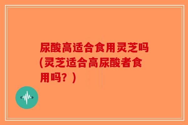 尿酸高适合食用灵芝吗(灵芝适合高尿酸者食用吗？)-第1张图片-破壁灵芝孢子粉研究指南