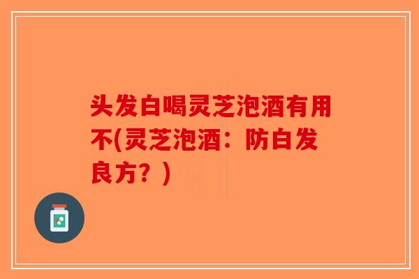 头发白喝灵芝泡酒有用不(灵芝泡酒：防白发良方？)-第1张图片-破壁灵芝孢子粉研究指南