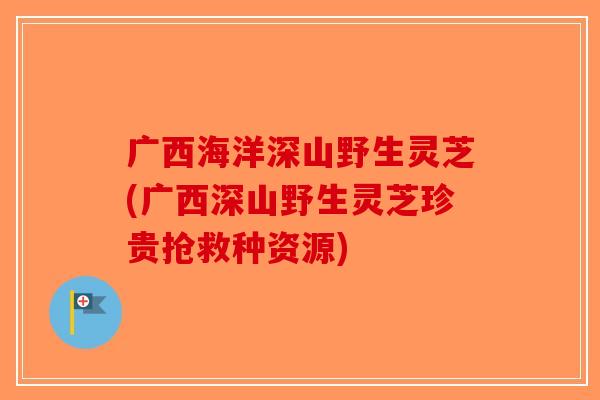 广西海洋深山野生灵芝(广西深山野生灵芝珍贵抢救种资源)-第1张图片-破壁灵芝孢子粉研究指南