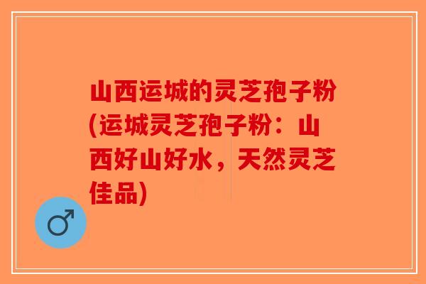 山西运城的灵芝孢子粉(运城灵芝孢子粉：山西好山好水，天然灵芝佳品)-第1张图片-破壁灵芝孢子粉研究指南