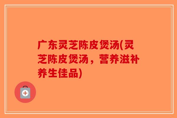 广东灵芝陈皮煲汤(灵芝陈皮煲汤，营养滋补养生佳品)-第1张图片-破壁灵芝孢子粉研究指南