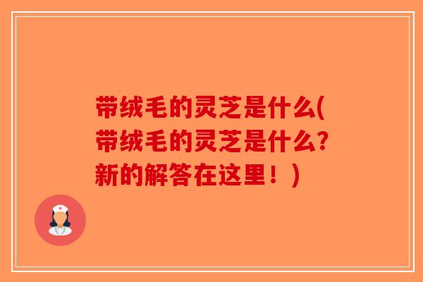 带绒毛的灵芝是什么(带绒毛的灵芝是什么？新的解答在这里！)-第1张图片-破壁灵芝孢子粉研究指南