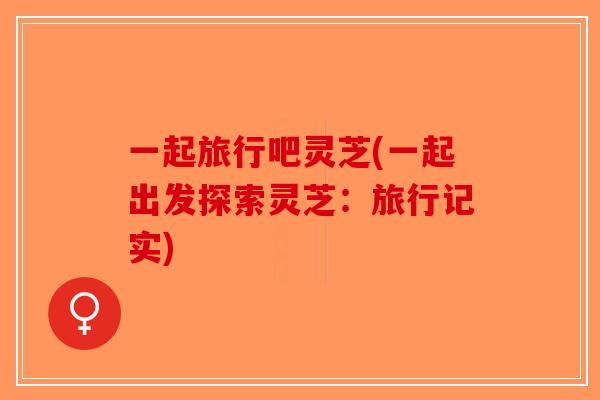 一起旅行吧灵芝(一起出发探索灵芝：旅行记实)-第1张图片-破壁灵芝孢子粉研究指南