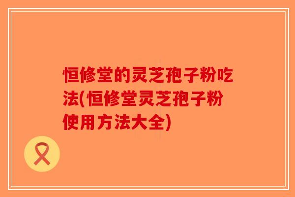 恒修堂的灵芝孢子粉吃法(恒修堂灵芝孢子粉使用方法大全)-第1张图片-破壁灵芝孢子粉研究指南 恒修堂的灵芝孢子粉吃法(恒修堂灵芝孢子粉使用方法大全)-第1张图片-破壁灵芝孢子粉研究指南