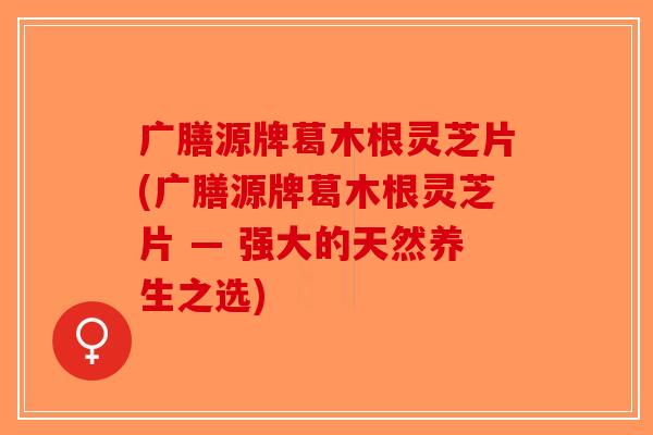 广膳源牌葛木根灵芝片(广膳源牌葛木根灵芝片 — 强大的天然养生之选)-第1张图片-破壁灵芝孢子粉研究指南