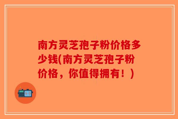 南方灵芝孢子粉价格多少钱(南方灵芝孢子粉价格,你值得拥有!)-第1张图片-破壁灵芝孢子粉研究指南 南方灵芝孢子粉价格多少钱(南方灵芝孢子粉价格,你值得拥有!)-第1张图片-破壁灵芝孢子粉研究指南