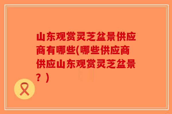山东观赏灵芝盆景供应商有哪些(哪些供应商供应山东观赏灵芝盆景？)-第1张图片-破壁灵芝孢子粉研究指南