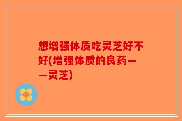 想增强体质吃灵芝好不好(增强体质的良药——灵芝)-第1张图片-破壁灵芝孢子粉研究指南 想增强体质吃灵芝好不好(增强体质的良药——灵芝)-第1张图片-破壁灵芝孢子粉研究指南
