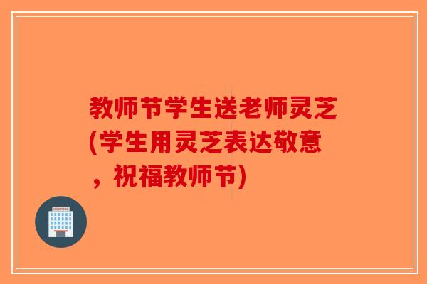 教师节学生送老师灵芝(学生用灵芝表达敬意，祝福教师节)-第1张图片-破壁灵芝孢子粉研究指南