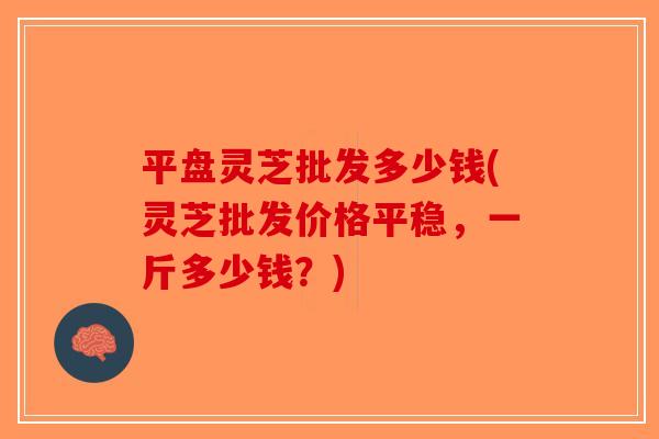平盘灵芝批发多少钱(灵芝批发价格平稳,一斤多少钱?)-第1张图片-破壁灵芝孢子粉研究指南 平盘灵芝批发多少钱(灵芝批发价格平稳,一斤多少钱?)-第1张图片-破壁灵芝孢子粉研究指南