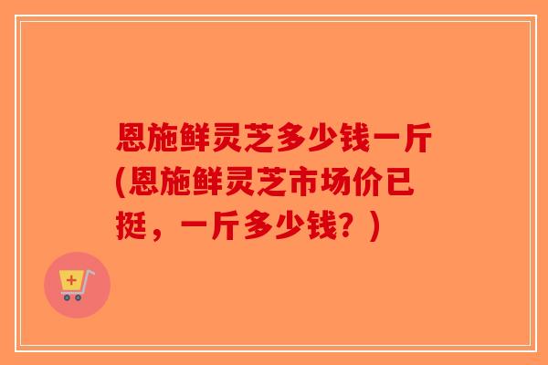恩施鲜灵芝多少钱一斤(恩施鲜灵芝市场价已挺，一斤多少钱？)-第1张图片-破壁灵芝孢子粉研究指南