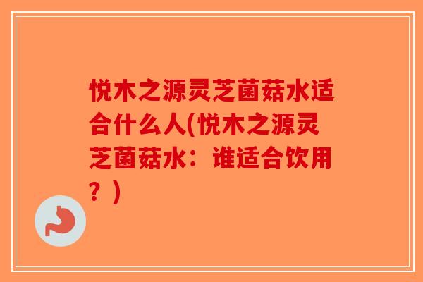悦木之源灵芝菌菇水适合什么人(悦木之源灵芝菌菇水：谁适合饮用？)-第1张图片-破壁灵芝孢子粉研究指南