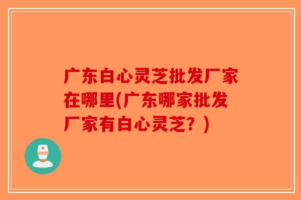 广东白心灵芝批发厂家在哪里(广东哪家批发厂家有白心灵芝？)-第1张图片-破壁灵芝孢子粉研究指南