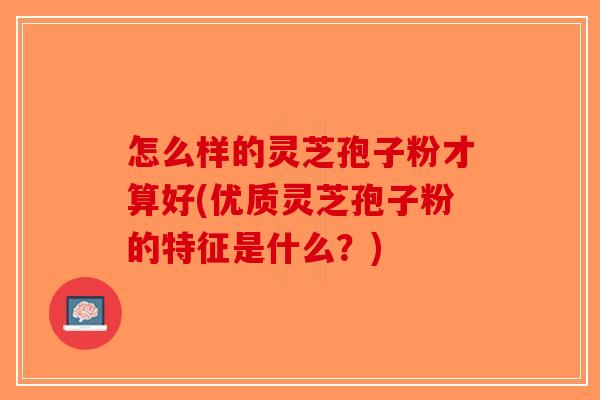 怎么样的灵芝孢子粉才算好(优质灵芝孢子粉的特征是什么？)-第1张图片-破壁灵芝孢子粉研究指南