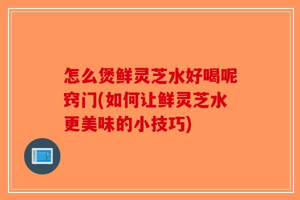 怎么煲鲜灵芝水好喝呢窍门(如何让鲜灵芝水更美味的小技巧)-第1张图片-破壁灵芝孢子粉研究指南