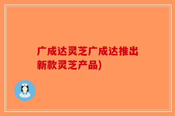 广成达灵芝广成达推出新款灵芝产品)-第1张图片-破壁灵芝孢子粉研究指南
