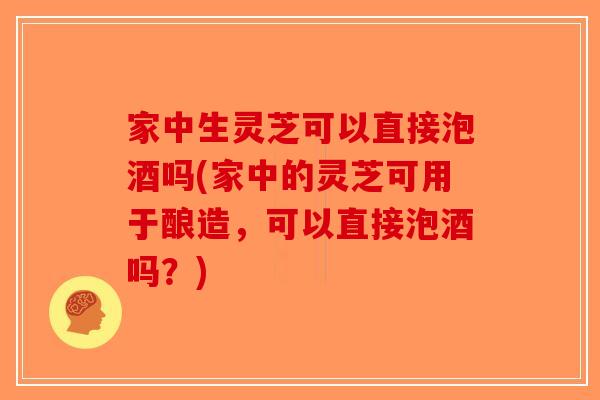 家中生灵芝可以直接泡酒吗(家中的灵芝可用于酿造，可以直接泡酒吗？)-第1张图片-破壁灵芝孢子粉研究指南