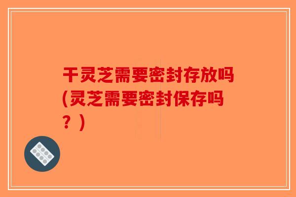 干灵芝需要密封存放吗(灵芝需要密封保存吗?)-第1张图片-破壁灵芝孢子粉研究指南 干灵芝需要密封存放吗(灵芝需要密封保存吗?)-第1张图片-破壁灵芝孢子粉研究指南