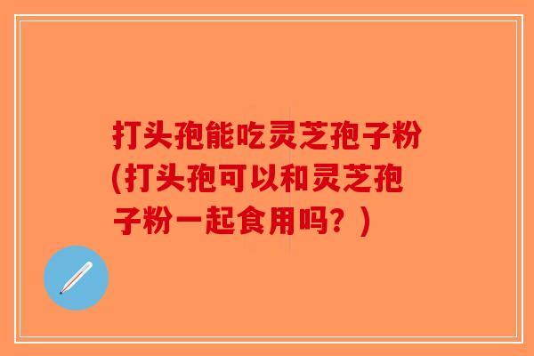 打头孢能吃灵芝孢子粉(打头孢可以和灵芝孢子粉一起食用吗？)-第1张图片-破壁灵芝孢子粉研究指南