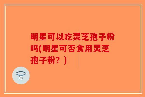明星可以吃灵芝孢子粉吗(明星可否食用灵芝孢子粉?)-第1张图片-破壁灵芝孢子粉研究指南 明星可以吃灵芝孢子粉吗(明星可否食用灵芝孢子粉?)-第1张图片-破壁灵芝孢子粉研究指南