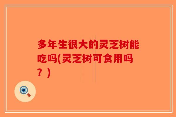 多年生很大的灵芝树能吃吗(灵芝树可食用吗？)-第1张图片-破壁灵芝孢子粉研究指南