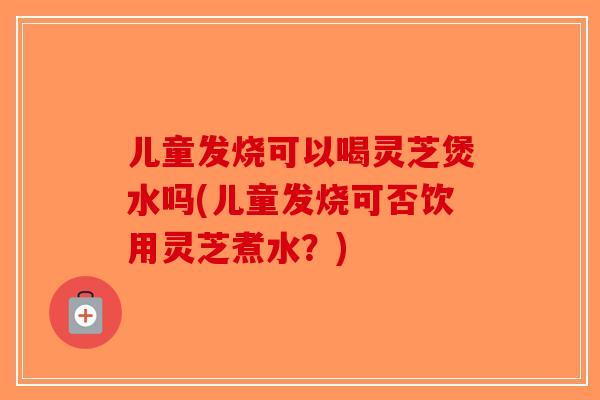 儿童发烧可以喝灵芝煲水吗(儿童发烧可否饮用灵芝煮水?)-第1张图片-破壁灵芝孢子粉研究指南 儿童发烧可以喝灵芝煲水吗(儿童发烧可否饮用灵芝煮水?)-第1张图片-破壁灵芝孢子粉研究指南