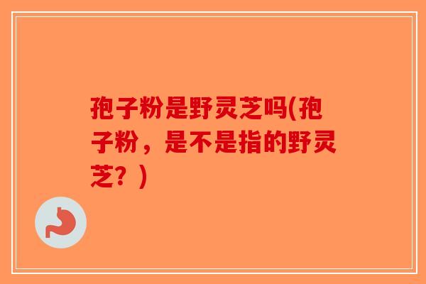 孢子粉是野灵芝吗(孢子粉，是不是指的野灵芝？)-第1张图片-破壁灵芝孢子粉研究指南