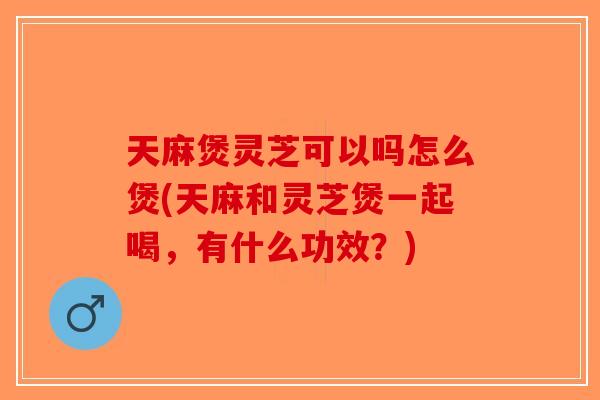 天麻煲灵芝可以吗怎么煲(天麻和灵芝煲一起喝，有什么功效？)-第1张图片-破壁灵芝孢子粉研究指南