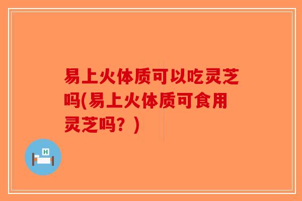 易上火体质可以吃灵芝吗(易上火体质可食用灵芝吗？)-第1张图片-破壁灵芝孢子粉研究指南