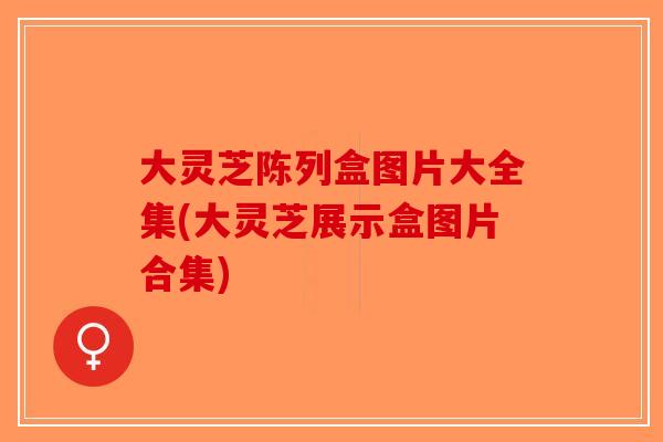 大灵芝陈列盒图片大全集(大灵芝展示盒图片合集)-第1张图片-破壁灵芝孢子粉研究指南