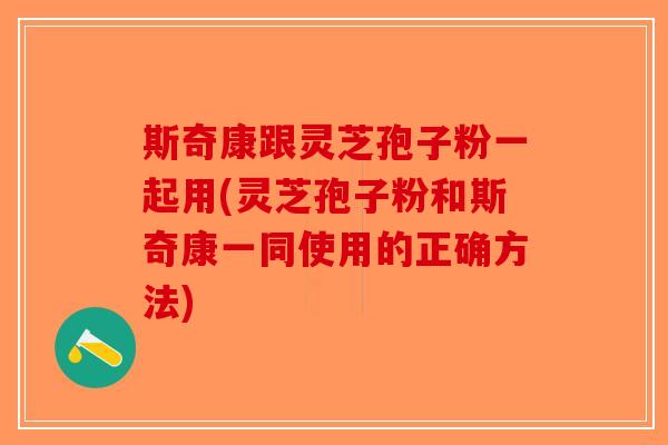 斯奇康跟灵芝孢子粉一起用(灵芝孢子粉和斯奇康一同使用的正确方法)-第1张图片-破壁灵芝孢子粉研究指南