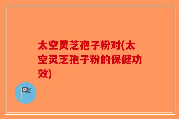 太空灵芝孢子粉对(太空灵芝孢子粉的保健功效)-第1张图片-破壁灵芝孢子粉研究指南 太空灵芝孢子粉对(太空灵芝孢子粉的保健功效)-第1张图片-破壁灵芝孢子粉研究指南