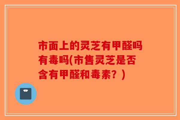 市面上的灵芝有甲醛吗有毒吗(市售灵芝是否含有甲醛和毒素？)-第1张图片-破壁灵芝孢子粉研究指南