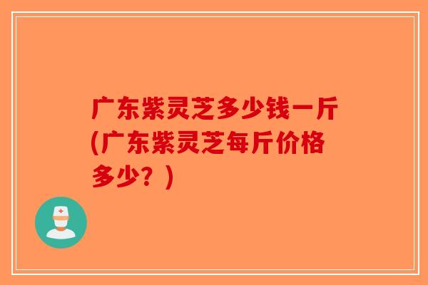 广东紫灵芝多少钱一斤(广东紫灵芝每斤价格多少？)-第1张图片-破壁灵芝孢子粉研究指南