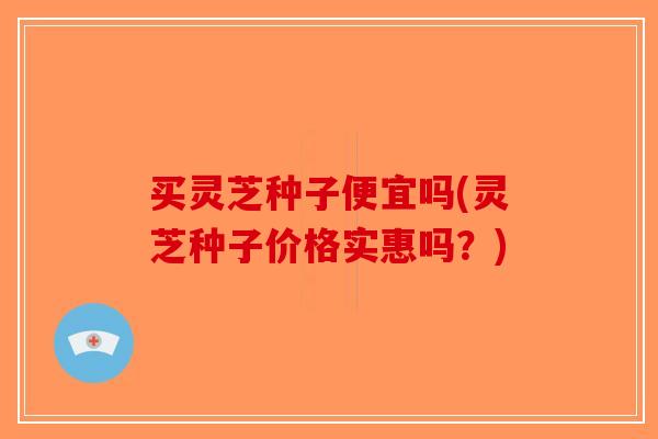 买灵芝种子便宜吗(灵芝种子价格实惠吗？)-第1张图片-破壁灵芝孢子粉研究指南