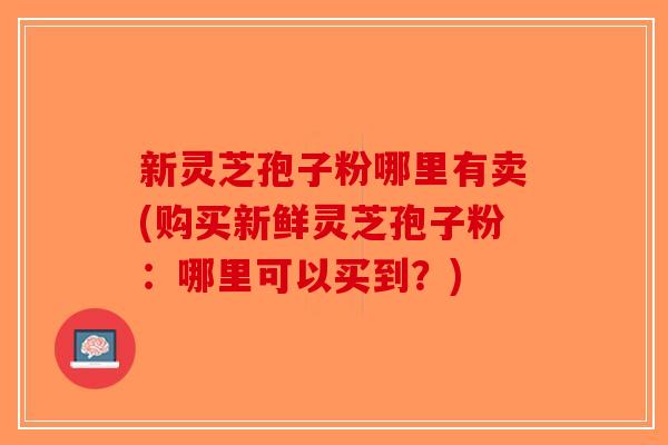 新灵芝孢子粉哪里有卖(购买新鲜灵芝孢子粉:哪里可以买到?)-第1张图片-破壁灵芝孢子粉研究指南 新灵芝孢子粉哪里有卖(购买新鲜灵芝孢子粉:哪里可以买到?)-第1张图片-破壁灵芝孢子粉研究指南