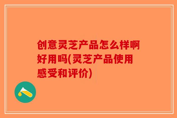 创意灵芝产品怎么样啊好用吗(灵芝产品使用感受和评价)-第1张图片-破壁灵芝孢子粉研究指南