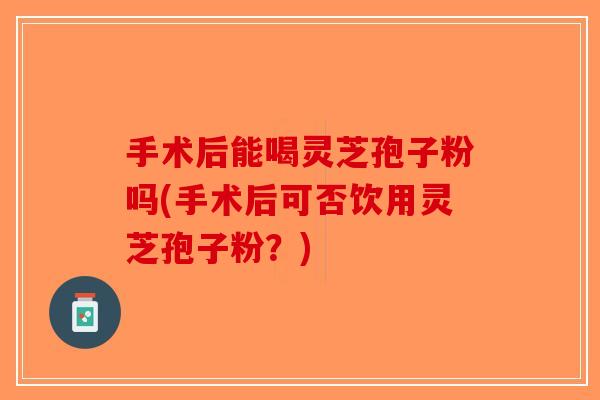 手术后能喝灵芝孢子粉吗(手术后可否饮用灵芝孢子粉?)-第1张图片-破壁灵芝孢子粉研究指南 手术后能喝灵芝孢子粉吗(手术后可否饮用灵芝孢子粉?)-第1张图片-破壁灵芝孢子粉研究指南