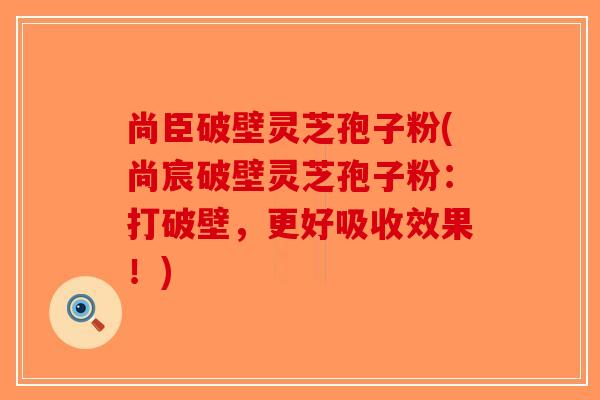 尚臣破壁灵芝孢子粉(尚宸破壁灵芝孢子粉：打破壁，更好吸收效果！)-第1张图片-破壁灵芝孢子粉研究指南