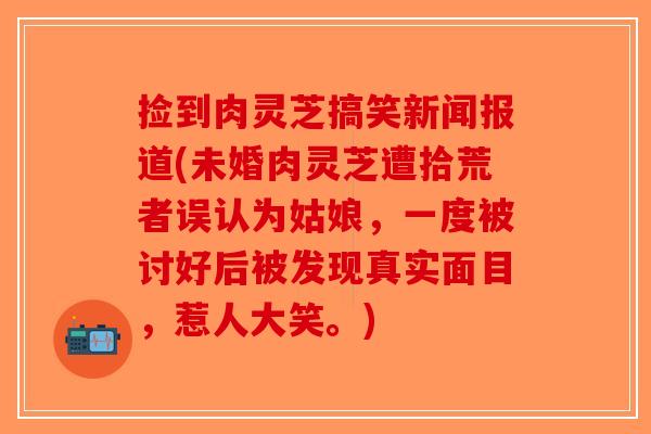 捡到肉灵芝搞笑新闻报道(未婚肉灵芝遭拾荒者误认为姑娘,一度被讨好后被发现真实面目,惹人大笑。)-第1张图片-破壁灵芝孢子粉研究指南 捡到肉灵芝搞笑新闻报道(未婚肉灵芝遭拾荒者误认为姑娘,一度被讨好后被发现真实面目,惹人大笑。)-第1张图片-破壁灵芝孢子粉研究指南