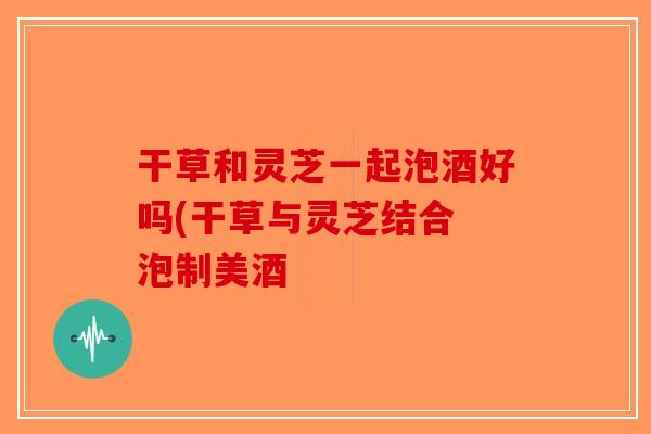 干草和灵芝一起泡酒好吗(干草与灵芝结合 泡制美酒-第1张图片-破壁灵芝孢子粉研究指南 干草和灵芝一起泡酒好吗(干草与灵芝结合 泡制美酒-第1张图片-破壁灵芝孢子粉研究指南