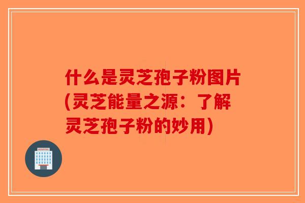 什么是灵芝孢子粉图片(灵芝能量之源：了解灵芝孢子粉的妙用)-第1张图片-破壁灵芝孢子粉研究指南