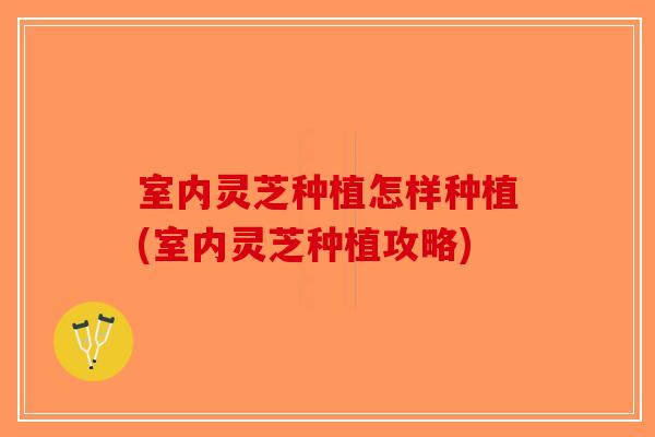 室内灵芝种植怎样种植(室内灵芝种植攻略)-第1张图片-破壁灵芝孢子粉研究指南