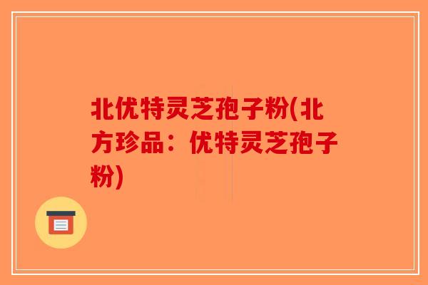 北优特灵芝孢子粉(北方珍品：优特灵芝孢子粉)-第1张图片-破壁灵芝孢子粉研究指南