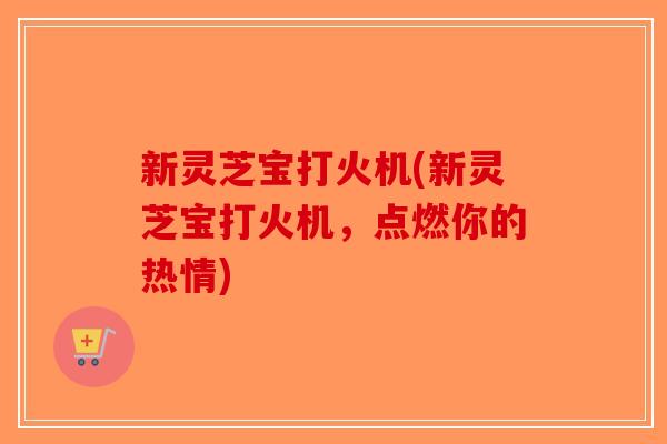 新灵芝宝打火机(新灵芝宝打火机，点燃你的热情)-第1张图片-破壁灵芝孢子粉研究指南