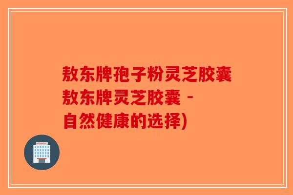敖东牌孢子粉灵芝胶囊敖东牌灵芝胶囊 - 自然健康的选择)-第1张图片-破壁灵芝孢子粉研究指南