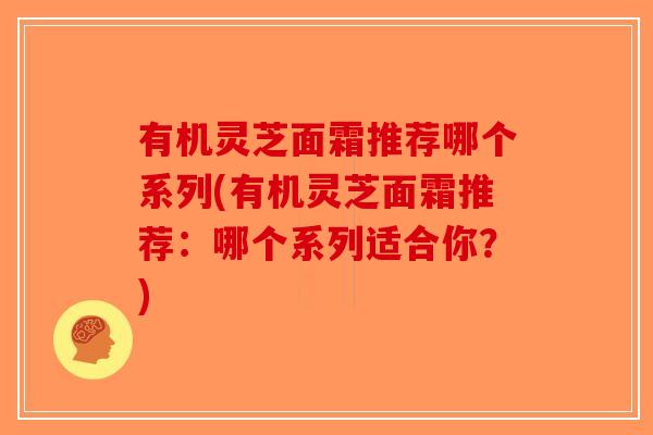 有机灵芝面霜推荐哪个系列(有机灵芝面霜推荐：哪个系列适合你？)-第1张图片-破壁灵芝孢子粉研究指南